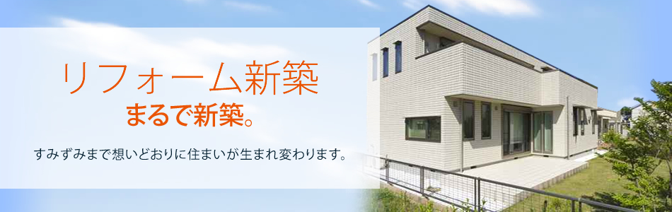 リフォーム新築 まるで新築。すみずみまで想いどおりに住まいが生まれ変わります。